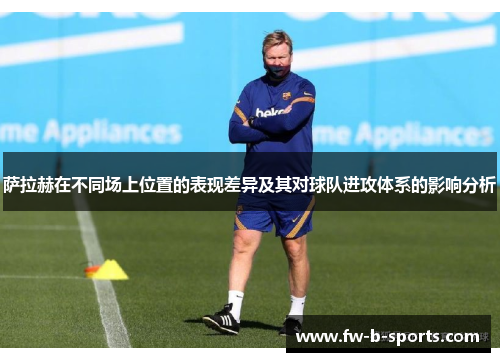 萨拉赫在不同场上位置的表现差异及其对球队进攻体系的影响分析 萨拉赫在不同场上位置的表现差异及其对球队进攻体系的影响分析