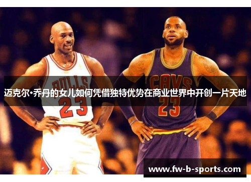 迈克尔·乔丹的女儿如何凭借独特优势在商业世界中开创一片天地 迈克尔·乔丹的女儿如何凭借独特优势在商业世界中开创一片天地