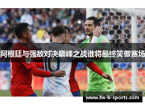 阿根廷与强敌对决巅峰之战谁将最终笑傲赛场