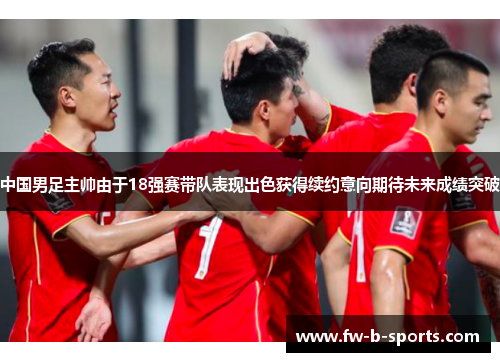 中国男足主帅由于18强赛带队表现出色获得续约意向期待未来成绩突破 中国男足主帅由于18强赛带队表现出色获得续约意向期待未来成绩突破