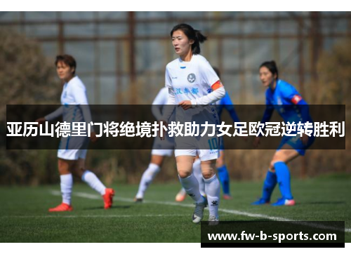 亚历山德里门将绝境扑救助力女足欧冠逆转胜利 亚历山德里门将绝境扑救助力女足欧冠逆转胜利