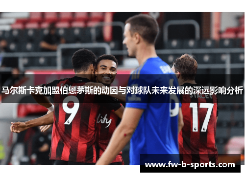 马尔斯卡克加盟伯恩茅斯的动因与对球队未来发展的深远影响分析