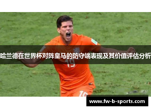 哈兰德在世界杯对阵皇马的防守端表现及其价值评估分析 哈兰德在世界杯对阵皇马的防守端表现及其价值评估分析